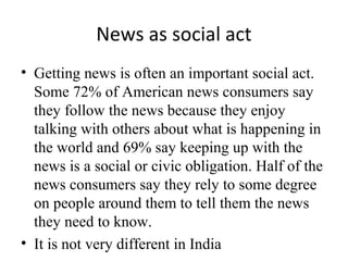 News as social act
• Getting news is often an important social act.
Some 72% of American news consumers say
they follow the news because they enjoy
talking with others about what is happening in
the world and 69% say keeping up with the
news is a social or civic obligation. Half of the
news consumers say they rely to some degree
on people around them to tell them the news
they need to know.
• It is not very different in India
 