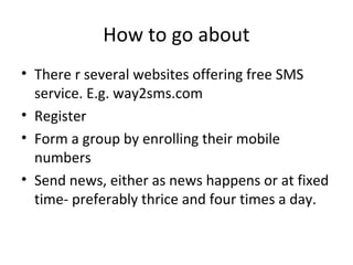 How to go about
• There r several websites offering free SMS
service. E.g. way2sms.com
• Register
• Form a group by enrolling their mobile
numbers
• Send news, either as news happens or at fixed
time- preferably thrice and four times a day.
 