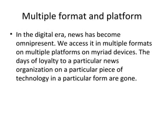 Multiple format and platform
• In the digital era, news has become
omnipresent. We access it in multiple formats
on multiple platforms on myriad devices. The
days of loyalty to a particular news
organization on a particular piece of
technology in a particular form are gone.
 