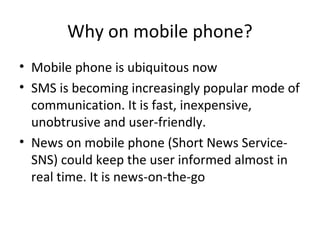 Why on mobile phone?
• Mobile phone is ubiquitous now
• SMS is becoming increasingly popular mode of
communication. It is fast, inexpensive,
unobtrusive and user-friendly.
• News on mobile phone (Short News Service-
SNS) could keep the user informed almost in
real time. It is news-on-the-go
 
