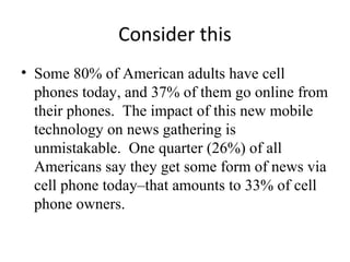 Consider this
• Some 80% of American adults have cell
phones today, and 37% of them go online from
their phones. The impact of this new mobile
technology on news gathering is
unmistakable. One quarter (26%) of all
Americans say they get some form of news via
cell phone today–that amounts to 33% of cell
phone owners.
 