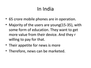 In India
• 65 crore mobile phones are in operation.
• Majority of the users are young(15-35), with
some form of education. They want to get
more value from their device. And they r
willing to pay for that.
• Their appetite for news is more
• Therefore, news can be marketed.
 