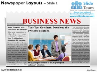 Newspaper Layouts – Style 1



    xxxxxxx xxxxx xxxxx            BUSINESS NEWS
     Your Text Goes here.                     Your Text Goes here. Download this       Your Text Goes here. Download
                                                                                       this awesome diagram. Bring your
     Download this awesome                                                             presentation to life. Capture your
     Bring your presentation to
                                              awesome diagram.                         audience’s attention.

     life. Capture your                                                                Your Text Goes here. Download
                                                                                       this awesome diagram. Bring your
     a u d i e n c e ’s a t t e n t i o n .                                            presentation to life. Capture your
     Your Text Goes here.                                                              audience’s attention. All images
                                                                                       are 100% editable in powerpoint.
     Download this awesome                                                             Pitch your ideas convincingly.
                                                                                       Your Text Goes here. Download
     Yo u r Te x t G o e s h e r e .                                                   this awesome diagram. Bring your
     Download this awesome                                                             presentation to life. Capture your
     diagram. Bring your                                                               audience’s attention. All images
                                                                                       are 100% editable in powerpoint.
     presentation to life. Capture                                                     Pitch your ideas convincingly.
     your audience’s attention.
     All images are 100%                                                               Your Text Goes here. Download
                                                                                       this awesome diagram. Bring your
     editable in powerpoint. Pitch                                                     presentation to life. Capture your
     your ideas convincingly.                                                          audience’s attention. All images
     Yo u r Te x t G o e s h e r e .                                                   are 100% editable in powerpoint.
                                                                                       Your Text Goes here. Download
     Download this awesome                                                             this awesome diagram. Bring your
     d i a g r a m . B r i n g y o u r Bring your presentation to life. Capture your   presentation to life.
     presentation to life.
                                              audience’s attention.

www.slideteam.net                                                                                                   Your Logo
 