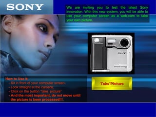 We are inviting you to test the latest Sony
                                   innovation. With this new system, you will be able to
                                   use your computer screen as a web-cam to take
                                   your own picture.




How to Use it:
 - Sit in front of your computer screen;                 Take Picture
 - Look straight at the camera;
 - Click on the button “take picture”
 - And the most important, do not move until
   the picture is been processed!!!.
 