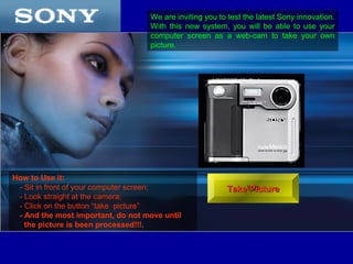We are inviting you to test the latest Sony innovation.
                                   With this new system, you will be able to use your
                                   computer screen as a web-cam to take your own
                                   picture.




How to Use it:
 - Sit in front of your computer screen;                 Take Picture
 - Look straight at the camera;
 - Click on the button “take picture”
 - And the most important, do not move until
   the picture is been processed!!!.
 