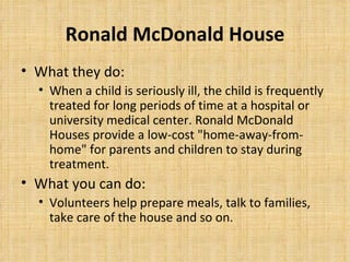 Ronald McDonald House <ul><li>What they do: </li></ul><ul><ul><li>When a child is seriously ill, the child is frequently t...