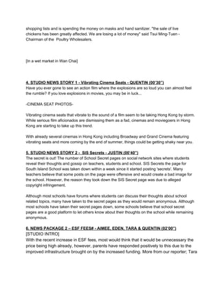 shopping lists and is spending the money on masks and hand sanitizer. "the sale of live
chickens has been greatly affected. We are losing a lot of money" said Tsui Ming­Tuen ­
Chairman of the  Poultry Wholesalers.

[In a wet market in Wan Chai]

4. STUDIO NEWS STORY 1 ­ Vibrating Cinema Seats ­ QUENTIN (00’30”)
Have you ever gone to see an action film where the explosions are so loud you can almost feel
the rumble? If you love explosions in movies, you may be in luck...
­CINEMA SEAT PHOTOS­
Vibrating cinema seats that vibrate to the sound of a film seem to be taking Hong Kong by storm.
While serious film aficionados are dismissing them as a fad, cinemas and moviegoers in Hong
Kong are starting to take up this trend.
With already several cinemas in Hong Kong including Broadway and Grand Cinema featuring
vibrating seats and more coming by the end of summer, things could be getting shaky near you.

5. STUDIO NEWS STORY 2 ­  SIS Secrets ­ JUSTIN (00’40”)
The secret is out! The number of School Secret pages on social network sites where students
reveal their thoughts and gossip on teachers, students and school. SIS Secrets the page for
South Island School was taken down within a week since it started posting 'secrets'. Many
teachers believe that some posts on the page were offensive and would create a bad image for
the school. However, the reason they took down the SIS Secret page was due to alleged
copyright infringement.
Although most schools have forums where students can discuss their thoughts about school
related topics, many have taken to the secret pages as they would remain anonymous. Although
most schools have taken their secret pages down, some schools believe that school secret
pages are a good platform to let others know about their thoughts on the school while remaining
anonymous.

6. NEWS PACKAGE 2 – ESF FEES# ­ AIMEE, EDEN, TARA & QUENTIN (02’00”)

[STUDIO INTRO]
With the recent increase in ESF fees, most would think that it would be unnecessary the
price being high already, however, parents have responded positively to this due to the
improved infrastructure brought on by the increased funding. More from our reporter; Tara

 