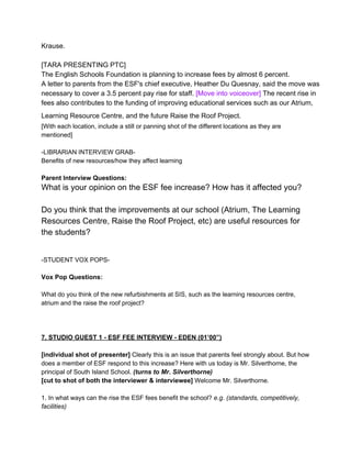 Krause.
[TARA PRESENTING PTC]
The English Schools Foundation is planning to increase fees by almost 6 percent.
A letter to parents from the ESF's chief executive, Heather Du Quesnay, said the move was
necessary to cover a 3.5 percent pay rise for staff. [Move into voiceover] The recent rise in
fees also contributes to the funding of improving educational services such as our Atrium,
Learning Resource Centre, and the future Raise the Roof Project.
[With each location, include a still or panning shot of the different locations as they are
mentioned]
­LIBRARIAN INTERVIEW GRAB­
Benefits of new resources/how they affect learning

Parent Interview Questions:

What is your opinion on the ESF fee increase? How has it affected you?
Do you think that the improvements at our school (Atrium, The Learning
Resources Centre, Raise the Roof Project, etc) are useful resources for
the students?
­STUDENT VOX POPS­

Vox Pop Questions:
What do you think of the new refurbishments at SIS, such as the learning resources centre,
atrium and the raise the roof project?

7. STUDIO GUEST 1 ­ ESF FEE INTERVIEW ­ EDEN (01’00”)
[individual shot of presenter] Clearly this is an issue that parents feel strongly about. But how
does a member of ESF respond to this increase? Here with us today is Mr. Silverthorne, the
principal of South Island School. (turns to Mr. Silverthorne)
[cut to shot of both the interviewer & interviewee] Welcome Mr. Silverthorne.
1. In what ways can the rise the ESF fees benefit the school? e.g. (standards, competitively,
facilities)

 