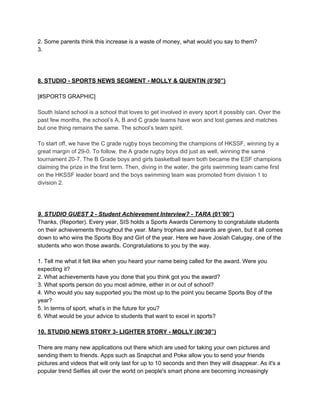 2. Some parents think this increase is a waste of money, what would you say to them?
3.

8. STUDIO ­ SPORTS NEWS SEGMENT ­ MOLLY & QUENTIN (0’50”)
[#SPORTS GRAPHIC]
South Island school is a school that loves to get involved in every sport it possibly can. Over the
past few months, the school’s A, B and C grade teams have won and lost games and matches
but one thing remains the same. The school’s team spirit.
To start off, we have the C grade rugby boys becoming the champions of HKSSF, winning by a
great margin of 29­0. To follow, the A grade rugby boys did just as well, winning the same
tournament 20­7. The B Grade boys and girls basketball team both became the ESF champions
claiming the prize in the first term. Then, diving in the water, the girls swimming team came first
on the HKSSF leader board and the boys swimming team was promoted from division 1 to
division 2.

9. STUDIO GUEST 2 ­ Student Achievement Interview? ­ TARA (01’00”)
Thanks, (Reporter). Every year, SIS holds a Sports Awards Ceremony to congratulate students
on their achievements throughout the year. Many trophies and awards are given, but it all comes
down to who wins the Sports Boy and Girl of the year. Here we have Josiah Calugay, one of the
students who won those awards. Congratulations to you by the way.
1. Tell me what it felt like when you heard your name being called for the award. Were you
expecting it?
2. What achievements have you done that you think got you the award?
3. What sports person do you most admire, either in or out of school?
4. Who would you say supported you the most up to the point you became Sports Boy of the
year?
5. In terms of sport, what’s in the future for you?
6. What would be your advice to students that want to excel in sports?

10. STUDIO NEWS STORY 3­ LIGHTER STORY ­ MOLLY (00’30”)
There are many new applications out there which are used for taking your own pictures and
sending them to friends. Apps such as Snapchat and Poke allow you to send your friends
pictures and videos that will only last for up to 10 seconds and then they will disappear. As it's a
popular trend Selfies all over the world on people's smart phone are becoming increasingly

 