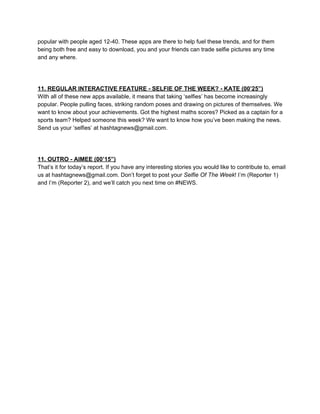 popular with people aged 12­40. These apps are there to help fuel these trends, and for them
being both free and easy to download, you and your friends can trade selfie pictures any time
and any where.

11. REGULAR INTERACTIVE FEATURE ­ SELFIE OF THE WEEK? ­ KATE (00’25”)
With all of these new apps available, it means that taking ‘selfies’ has become increasingly
popular. People pulling faces, striking random poses and drawing on pictures of themselves. We
want to know about your achievements. Got the highest maths scores? Picked as a captain for a
sports team? Helped someone this week? We want to know how you’ve been making the news.
Send us your ‘selfies’ at hashtagnews@gmail.com.

11. OUTRO ­ AIMEE (00’15”)
That’s it for today’s report. If you have any interesting stories you would like to contribute to, email
us at hashtagnews@gmail.com. Don’t forget to post your Selfie Of The Week! I’m (Reporter 1)
and I’m (Reporter 2), and we’ll catch you next time on #NEWS.

 
