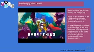 11
by FAITH POPCORN’S BRAINRESERVE
Everything by David OReilly
A game where players can
literally be “everything”
Move as an essence in the
world through animals,
objects, phenomena
“Everything depicts a world
where all objects are both
combined and separated,
paradoxically of the same
substance yet with
unfathomable gaps
between them.”
 