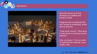 12
by FAITH POPCORN’S BRAINRESERVE
Short film about an AI that
develops in a satellite and
travels to Earth
Imagines what a sentience that
has “access to everything” would
want to become.
“Total recall, forever”: What does
it mean to be a conscious neural
network?
Only conclusion: To be an artist.
To embrace the irrational. Love,
cruelty, truth.
Geomancer
 