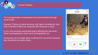 14
by FAITH POPCORN’S BRAINRESERVE
Context Collapse
The homogenization of expression and communication through
social media.
Example: Photos out plane windows, with tigers, handstands, food.
Only a handful of filters (re: Snapchat AR) everyone is using.
In turn, this pervasive sameness begins affecting the real world:
What is photographed, where we’re photographed, etc.
Companies can no longer glean anything from consumers because
they all act/look the same online.
 