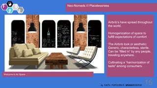 15
by FAITH POPCORN’S BRAINRESERVE
Neo-Nomads /// Placelessness
Welcome to Air Space
Airbnb’s have spread throughout
the world.
Homogenization of space to
fulfill expectations of comfort
The Airbnb look or aesthetic:
Generic, characterless, sterile.
Can be “filled in” by any people,
traveling anywhere.
Cultivating a “harmonization of
taste” among consumers.
 