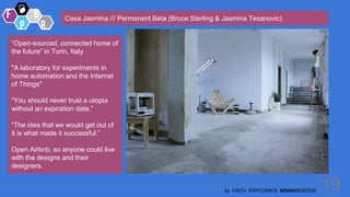 19
by FAITH POPCORN’S BRAINRESERVE
Casa Jasmina /// Permanent Beta (Bruce Sterling & Jasmina Tesanovic)
“Open-sourced, connected home of
the future” in Turin, Italy
"A laboratory for experiments in
home automation and the Internet
of Things"
“You should never trust a utopia
without an expiration date.”
“The idea that we would get out of
it is what made it successful.”
Open Airbnb, so anyone could live
with the designs and their
designers.
 