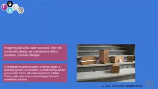 20
by FAITH POPCORN’S BRAINRESERVE
Imagining durable, open-sourced, internet-
connected design as coextensive with a
nomadic, modular lifestyle
A temperature control system, a sensor tower, a
lightning system, an amplifier, a small thermal printer
and a smart mirror. All made by hand in Fablab
Torino, with open source technologies that are
available to anyone.
 