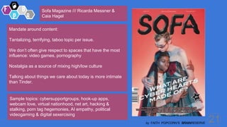 21
by FAITH POPCORN’S BRAINRESERVE
Mandate around content:
Tantalizing, terrifying, taboo topic per issue.
We don’t often give respect to spaces that have the most
influence: video games, pornography
Nostalgia as a source of mixing high/low culture
Talking about things we care about today is more intimate
than Tinder.
Sofa Magazine /// Ricarda Messner &
Caia Hagel
Sample topics: cybersupportgroups, hook-up apps,
webcam love, virtual nationhood, net art, hacking &
stalking, porn tag hegemonies, AI empathy, political
videogaming & digital sexercising
 