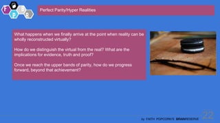 22
by FAITH POPCORN’S BRAINRESERVE
Perfect Parity/Hyper Realities
What happens when we finally arrive at the point when reality can be
wholly reconstructed virtually?
How do we distinguish the virtual from the real? What are the
implications for evidence, truth and proof?
Once we reach the upper bands of parity, how do we progress
forward, beyond that achievement?
 