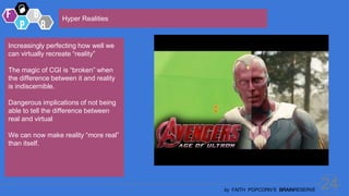 24
by FAITH POPCORN’S BRAINRESERVE
Hyper Realities
Increasingly perfecting how well we
can virtually recreate “reality”
The magic of CGI is “broken” when
the difference between it and reality
is indiscernible.
Dangerous implications of not being
able to tell the difference between
real and virtual
We can now make reality “more real”
than itself.
 