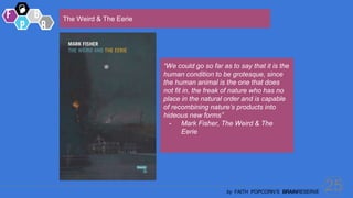 25
by FAITH POPCORN’S BRAINRESERVE
The Weird & The Eerie
“We could go so far as to say that it is the
human condition to be grotesque, since
the human animal is the one that does
not fit in, the freak of nature who has no
place in the natural order and is capable
of recombining nature’s products into
hideous new forms”
- Mark Fisher, The Weird & The
Eerie
 