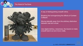 26
by FAITH POPCORN’S BRAINRESERVE
The Weird & The Eerie
A way of distinguishing oneself online.
Breaking the homogenizing the effects of Context
Collapse.
Moving laterally away from the arbitrary distinction
between real and virtual.
Use digital detritus, messiness, the bizarre to make
oneself stand out and move virally.
 