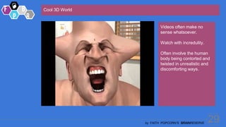 29
by FAITH POPCORN’S BRAINRESERVE
Cool 3D World
Videos often make no
sense whatsoever.
Watch with incredulity.
Often involve the human
body being contorted and
twisted in unrealistic and
discomforting ways.
 