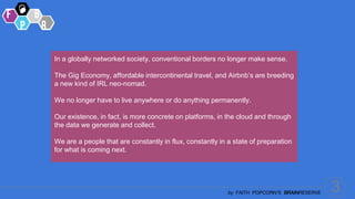 3
by FAITH POPCORN’S BRAINRESERVE
In a globally networked society, conventional borders no longer make sense.
The Gig Economy, affordable intercontinental travel, and Airbnb’s are breeding
a new kind of IRL neo-nomad.
We no longer have to live anywhere or do anything permanently.
Our existence, in fact, is more concrete on platforms, in the cloud and through
the data we generate and collect.
We are a people that are constantly in flux, constantly in a state of preparation
for what is coming next.
 