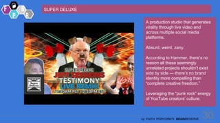 30
by FAITH POPCORN’S BRAINRESERVE
SUPER DELUXE
A production studio that generates
virality through live video and
across multiple social media
platforms.
Absurd, weird, zany.
According to Hammer, there’s no
reason all these seemingly
unrelated projects shouldn’t exist
side by side — there’s no brand
identity more compelling than
“complete creative freedom.”
Leveraging the “punk rock” energy
of YouTube creators’ culture.
 