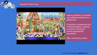 31
by FAITH POPCORN’S BRAINRESERVE
Kenneth Tin-Kin hung
Absurd pastiche of corporate
and political aesthetics on a
global level.
Everything is juxtaposed and
smashed together, implying
a systemic connection
across geographical
boundaries.
Silly, over-the-top, weird.
 