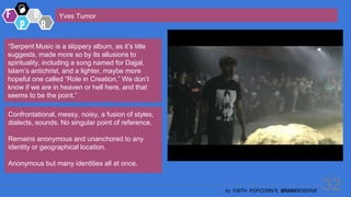 32
by FAITH POPCORN’S BRAINRESERVE
Yves Tumor
“Serpent Music is a slippery album, as it’s title
suggests, made more so by its allusions to
spirituality, including a song named for Dajjal,
Islam’s antichrist, and a lighter, maybe more
hopeful one called “Role in Creation.” We don’t
know if we are in heaven or hell here, and that
seems to be the point.”
Confrontational, messy, noisy, a fusion of styles,
dialects, sounds. No singular point of reference.
Remains anonymous and unanchored to any
identity or geographical location.
Anonymous but many identities all at once.
 