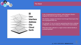8
by FAITH POPCORN’S BRAINRESERVE
The Stack
In lieu of geographical boundaries, author Benjamin Bratton
imagines the world through six layers, or stacks.
We interface, engage and interact more through these layers than
we do geographically now.
For example: If I am an American generating data that is collected
in Belgrade, who does it belong to? Where does it exist exactly?
What about data collected in a region whose national identity is
contested globally?
 