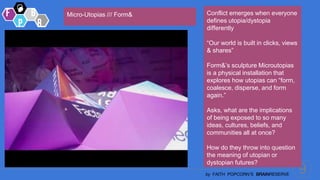 9
by FAITH POPCORN’S BRAINRESERVE
Conflict emerges when everyone
defines utopia/dystopia
differently
“Our world is built in clicks, views
& shares”
Form&’s sculpture Microutopias
is a physical installation that
explores how utopias can “form,
coalesce, disperse, and form
again.”
Asks, what are the implications
of being exposed to so many
ideas, cultures, beliefs, and
communities all at once?
How do they throw into question
the meaning of utopian or
dystopian futures?
Micro-Utopias /// Form&
 