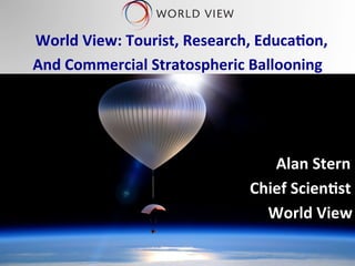 ® ®
	
  	
  World	
  View:	
  Tourist,	
  Research,	
  Educa6on,	
  	
  
And	
  Commercial	
  Stratospheric	
  Ballooning	
  
	
  
	
  
	
  
	
   	
   	
  	
  	
   	
   	
  	
  	
   	
   	
  	
  	
   	
   	
  	
  	
   	
   	
  Alan	
  Stern	
  
	
  	
   	
   	
  	
  	
   	
   	
  	
  	
   	
  	
  	
  	
  	
  	
  	
  	
  	
  	
  	
  	
  	
  	
  	
  	
  	
  	
  	
  	
  	
  	
  	
  	
  Chief	
  Scien6st	
  
	
  	
  	
  	
  	
  	
  	
  	
  	
  	
  	
  	
  	
  	
  	
  	
  	
  	
  	
  	
  	
  	
  	
  	
  	
  	
  	
  	
  	
  	
  	
  	
  	
  	
  	
  	
  	
  	
  	
  	
  	
  	
  	
  	
  	
  	
  	
  	
  	
  	
  	
  	
  	
  	
  	
  	
  	
  	
  	
  	
  	
  	
  	
  	
  	
  	
  	
  	
  World	
  View	
  
 