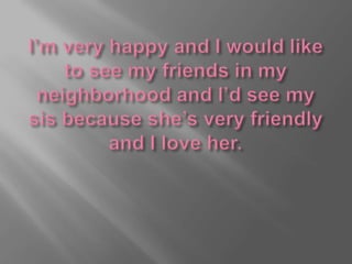 I’m very happy and I would like to see my friends in my neighborhood and I’d see my sis because she’s very friendly and I love her.