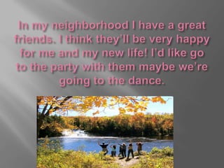 In my neighborhood I have a great friends. I think they’ll be very happy for me and my new life!I’d like go to the party with them maybe we’re going to the dance.
