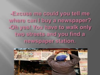 -Excuse me could you tell me where can I buy a newspaper?-Oh yes! You have to walk only two streets and you find a newspaper station.