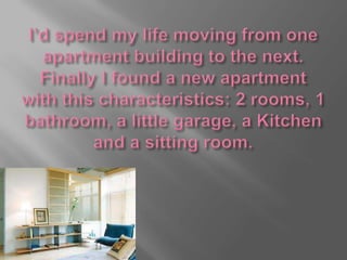 I’d spend my life moving from one apartment building to the next.Finally I found a new apartment with this characteristics: 2 rooms, 1 bathroom, a little garage, a Kitchen and a sitting room.