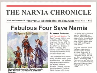 Fabulous Four Save Narnia By  Jessica Cooperman Cair Paravel, Narnia -  The four Pevensie children have ended the White Witch's reign over Narnia.  With the help of the great lion, Aslan, the Witch was defeated in battle yesterday.  The eternal winter in Narnia has ended and the four humans are expected to rule. The Pevensies encountered many setbacks in their quest to free Narnia.  The greatest blow was the loss of Aslan.  On arriving in Narnia, Edmund Pevensie originally joined sides with the White Witch, betraying his family. THE NARNIA CHRONICLE www.narniachronicle.com ARE YOU AN INFORMED MAGICAL CREATURE? - Since Dawn of Time The White Witch claimed it was her right to kill any traitors.  To save Edmund, Aslan offered himself in the boy's place and was slain.  Miraculously, Aslan came back to life and helped save Narnia. Very little is known about the deep magic that is responsible for Aslan's recovery.  Even less is known about how the two Daughters of Eve and the two Sons of Adam came to Narnia.  According to Mr. Tumnus, they are from the, “land of Spare Oom where eternal summer reigns in the bright city of War Drobe.” Pictured from left to right: Edmund Pevensie, Peter Pevensie, Lucy Pevensie, and Susan Pevensie. 