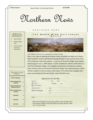 Volume 3 Issue 5                                                                                                    July 20,1863
                                     Special Battle At Gettysburg Editions




                      Northern News
                                          N        O   R   T    H   E   R   N          N      E   W     S


     S P E C I A L
   P O I N T S O F                        T h e            N o r t h                   W i n s G e t t y s b u r g
   I N T E R E S T :                                                                  B a t t l e
      Special Edition

      Battle at Gettys-
        burg

      The Truth About
        the body of
        Robert Shaw



                                Peter Frederick Rothermel's interpretation of Pickett's Charge.
                                After a four days of battling the traitors finally retreated and lead us to victory.
                                After President Lincoln told General George Meade to take control of the Army
                                of the Potomac. they took position on the top of Cemetery Ridge. (just outside
                                Gettysburg) on July 3, 1863 about 11,000 confederate solders arrived about a
                                mile from Cemetery Ridge. nine brigades attacked the Confederate soldiers,
                                three of which were commanded by General Pickett. We captured about 4,000
                                of them traitors! In all the traitors killed about 70% of the three brigades that
 I N S I D E TH I S
      I S S U E :               were commanded by General Pickett. (about 50,000 men).

  Battle of Gettysburg      1
                                                                Sign Up For The Civil War
                                       Sign up for:                                    time           money
Battle of Gettysburg the
                            2
       Beginning                            NH 32nd                                    One Month              $13
                                            NY 26th all Black
Battle of Gettysburg The
                            2
  Middle And the end
                                       Method of Payment                        Name

Robert Shaw Body Never                 Bills Of Exchange
                            3                                               Address
       recovered
                                                                                Age


       Inside Story         4
                                       Signature


       Inside Story         5
                                         Please Note Though You may sign up there is one all white regi-
       Inside Story         6            men and one all black with white officers you also must be a man
                                         over 18 years of age
 