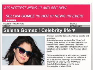 AIS HOTTEST NEWS !!! AND BBC NEW

 SELENA GOMEZ !!!! HOT !!! NEWS !!!! EVER!
 ♥♥♥♥♥
CELEBRITY NEWS AND                                  WORLD
GOSSIP                                              EXCLUSIVES

Selena Gomez ! Celebrity life ♥
                      American superstar Selena Gomez is a pop star and
                      an actress.
                      She made her name starring in The Wizard's of
                      Waverly Place and has since shot to pop stardom
                      with her band, Selena Gomez and The Scene.
                      Their first single, Naturally, went platinum and their
                      first album got to number 4 in the American album
                      charts.

                       Wizards ended the show with a big bang scoring
                       9.76 million viewers to close out the show and a
                       lot of adults were watching it as well! Who does
                       that?! We will sincerely miss WOWP and
                       hopefully Disney keeps airing the show.
                       In a virtual tie in adults 18-49
 