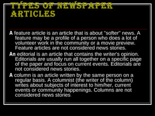 TYPES OF NEWSPAPER
ARTICLES

A feature article is an article that is about "softer" news. A
   feature may be a profile of a person who does a lot of
   volunteer work in the community or a movie preview.
   Feature articles are not considered news stories.
An editorial is an article that contains the writer's opinion.
   Editorials are usually run all together on a specific page
   of the paper and focus on current events. Editorials are
   not considered news stories.
A column is an article written by the same person on a
   regular basis. A columnist (the writer of the column)
   writes about subjects of interest to him/her, current
   events or community happenings. Columns are not
   considered news stories.
 