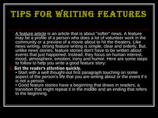 TIPS FOR WRITING FEATURES



   A feature article is an article that is about "softer" news. A feature
   may be a profile of a person who does a lot of volunteer work in the
   community or a preview of a movie about to hit the theaters. Like
   news writing, strong feature writing is simple, clear and orderly. But,
   unlike news stories, feature stories don't have to be written about
   events that just happened. Instead, they focus on human interest,
   mood, atmosphere, emotion, irony and humor. Here are some steps
   to follow to help you write a good feature story:
1. Get the reader's attention quickly.
   • Start with a well thought-out first paragraph touching on some
   aspect of the person's life that you are writing about or the event if it
   is not a person.
   • Good feature stories have a beginning that draws in readers, a
   transition that might repeat it in the middle and an ending that refers
   to the beginning.
 