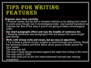 TIPS FOR WRITING
   FEATURES
2. Organize your story carefully.
   • Feature stories can be told in narrative fashion or by sliding from event
   to event even though not in chronological order. Use careful transitions to
   maintain the flow of the story if you're not going to follow chronological
   order.
3. Use short paragraphs effect and vary the lengths of sentences for.
   • Reading sentences and paragraphs that are always the same length
   gets boring.
4. Write with strong verbs and nouns, but go easy on adjectives.
   • Try to draw a picture of your subject or event through your writing. Read
   the sentences below and think about which paints a better picture for
   your reader:
   The man was tall.
   The man's head almost brushed against the eight foot ceiling in the room.
   The ship sank in 1900.
   The ship sank just as the first intercontinental railroad was nearing
   completion.
 
