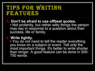 TIPS FOR WRITING
FEATURES
5. Don't be afraid to use offbeat quotes.
  • Not profanity, but rather witty things the person
  may say in response to a question about their
  success, life or family.
6. Write tightly.
  • You do not need to tell the reader everything
  you know on a subject or event. Tell only the
  most important things. It's better to write shorter
  than longer. A good feature can be done in 500-
  750 words
 