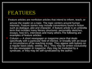 FEATURES
 Feature articles are nonfiction articles that intend to inform, teach, or
  amuse the reader on a topic. The topic centers around human
  interests. Feature stories may include conventions found in fiction
  such as dialogue, plot and character. A feature article is an umbrella
  term that includes many literary structures: personality sketches,
  essays, how-to's, interviews and many others.The following are
  examples of feature articles:
 Column — A short newspaper or magazine piece that deals
  specifically with a particular field of interest, or broadly with an issue
  or circumstance of far-reaching scope. They appear with bylines on
  a regular basis (daily, weekly, etc.). They may be written exclusively
  for one newspaper or magazine; they may be marketed by a
  syndicate, or they may be self-syndicated by the author.
 