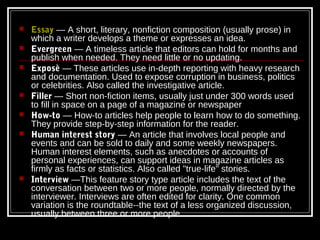   Essay — A short, literary, nonfiction composition (usually prose) in
    which a writer develops a theme or expresses an idea.
   Evergreen — A timeless article that editors can hold for months and
    publish when needed. They need little or no updating.
   Exposè — These articles use in-depth reporting with heavy research
    and documentation. Used to expose corruption in business, politics
    or celebrities. Also called the investigative article.
   Filler — Short non-fiction items, usually just under 300 words used
    to fill in space on a page of a magazine or newspaper
   How-to — How-to articles help people to learn how to do something.
    They provide step-by-step information for the reader.
   Human interest story — An article that involves local people and
    events and can be sold to daily and some weekly newspapers.
    Human interest elements, such as anecdotes or accounts of
    personal experiences, can support ideas in magazine articles as
    firmly as facts or statistics. Also called "true-life" stories.
   Interview —This feature story type article includes the text of the
    conversation between two or more people, normally directed by the
    interviewer. Interviews are often edited for clarity. One common
    variation is the roundtable--the text of a less organized discussion,
    usually between three or more people.
 