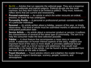    Op-Ed — Articles that run opposite the editorial page. They are a response
    to current editorials and topical subjects. Political op-eds are the most
    common, but they don't have to be limited to politics. They must, however,
    reflect items that are current and newsworthy.
   Personal experience — An article in which the writer recounts an ordeal,
    process, or event he has undergone.
   Personality Profile — A personal or professional portrait--sometimes both--
    of a particular individual.
   Seasonal — An article written about a holiday, season of the year, or timely
    observance. This kind of article must be submitted months in advance of the
    anticipated publication date .
   Service Article — An article about a consumer product or service; it outlines
    the characteristics of several of the same type of commodity. The aim is to
    help the consumer make the best selection possible.
   Sidebar — A short feature that accompanies a news story or magazine
    article. It elaborates on human interest aspects of the story, explains one
    important facet of the story in more depth, or provides additional factual
    information--such as a list of names and addresses--that would read
    awkwardly in the body of the article. Can be found in a box, separated from
    the main article on the side or bottom.
   Travel literature — Travel articles inform and enlighten the reader through
    facts about a region's landscape, scenery, people, customs, and
    atmostphere.
 