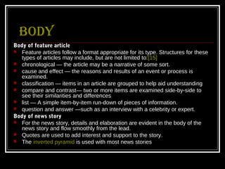 Body
Body of feature article
 Feature articles follow a format appropriate for its type. Structures for these
   types of articles may include, but are not limited to:[15]
 chronological — the article may be a narrative of some sort.
 cause and effect — the reasons and results of an event or process is
   examined.
 classification — items in an article are grouped to help aid understanding
 compare and contrast— two or more items are examined side-by-side to
   see their similarities and differences
 list — A simple item-by-item run-down of pieces of information.
 question and answer —such as an interview with a celebrity or expert.
Body of news story
 For the news story, details and elaboration are evident in the body of the
   news story and flow smoothly from the lead.
 Quotes are used to add interest and support to the story.
 The inverted pyramid is used with most news stories
 