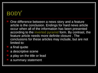 Body
   One difference between a news story and a feature
    article is the conclusion. Endings for hard news article
    occur when all of the information has been presented
    according to the inverted pyramid form. By contrast, the
    feature article needs more definite closure . The
    conclusions for these articles may include, but are not
    limited to:
   a final quote
   a descriptive scene
   a play on the title or lead
   a summary statement
 