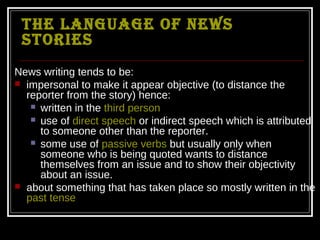 The language of news
 sTories
News writing tends to be:
 impersonal to make it appear objective (to distance the
  reporter from the story) hence:
    written in the third person
    use of direct speech or indirect speech which is attributed
     to someone other than the reporter.
    some use of passive verbs but usually only when
     someone who is being quoted wants to distance
     themselves from an issue and to show their objectivity
     about an issue.
 about something that has taken place so mostly written in the
  past tense
 